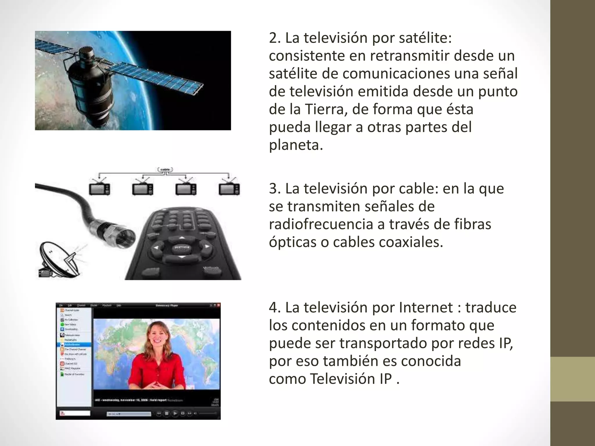 2. La televisión por satélite:
consistente en retransmitir desde un
satélite de comunicaciones una señal
de televisión emitida desde un punto
de la Tierra, de forma que ésta
pueda llegar a otras partes del
planeta.
3. La televisión por cable: en la que
se transmiten señales de
radiofrecuencia a través de fibras
ópticas o cables coaxiales.
4. La televisión por Internet : traduce
los contenidos en un formato que
puede ser transportado por redes IP,
por eso también es conocida
como Televisión IP .
 