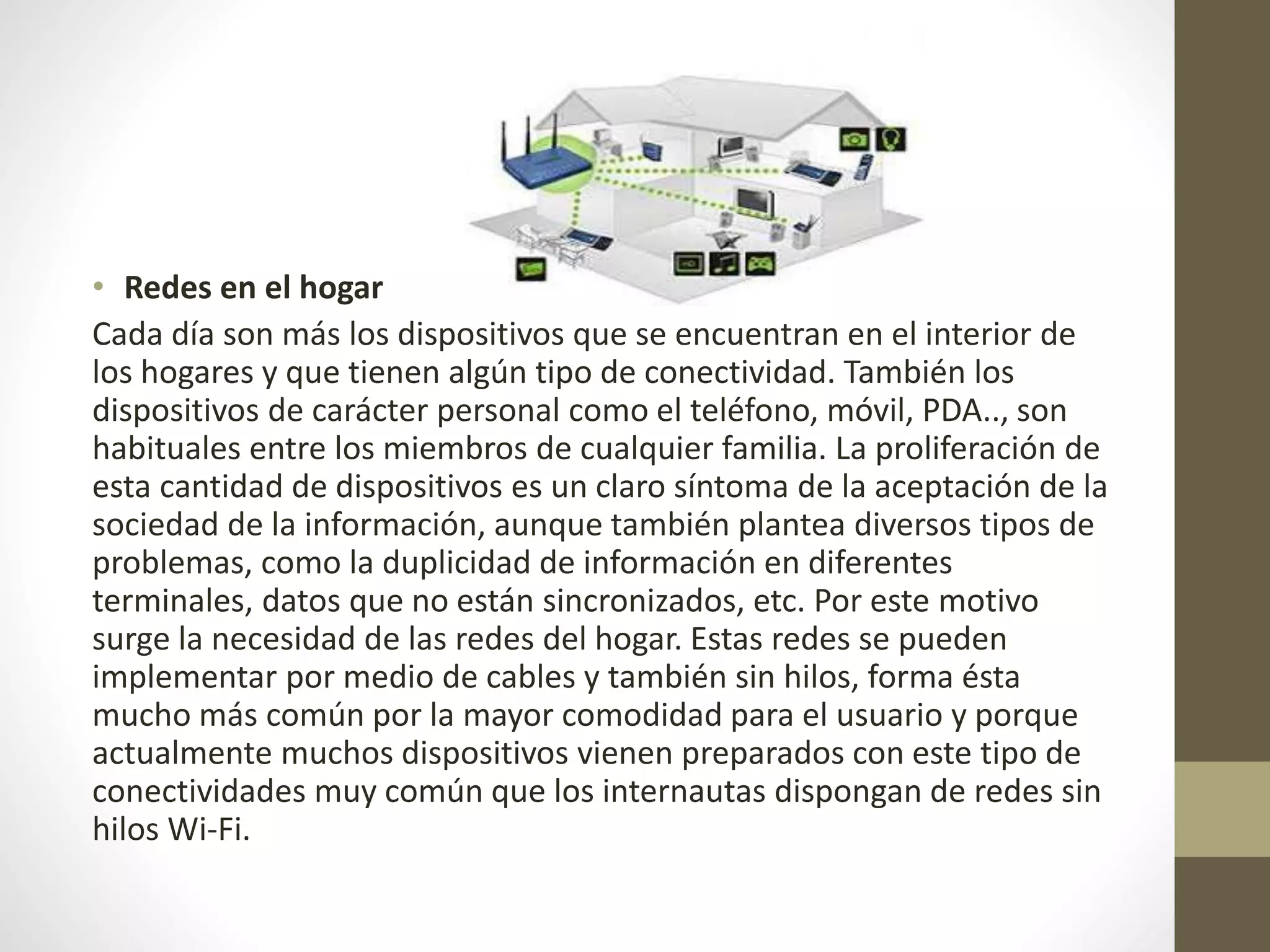 • Redes en el hogar
Cada día son más los dispositivos que se encuentran en el interior de
los hogares y que tienen algún tipo de conectividad. También los
dispositivos de carácter personal como el teléfono, móvil, PDA.., son
habituales entre los miembros de cualquier familia. La proliferación de
esta cantidad de dispositivos es un claro síntoma de la aceptación de la
sociedad de la información, aunque también plantea diversos tipos de
problemas, como la duplicidad de información en diferentes
terminales, datos que no están sincronizados, etc. Por este motivo
surge la necesidad de las redes del hogar. Estas redes se pueden
implementar por medio de cables y también sin hilos, forma ésta
mucho más común por la mayor comodidad para el usuario y porque
actualmente muchos dispositivos vienen preparados con este tipo de
conectividades muy común que los internautas dispongan de redes sin
hilos Wi-Fi.
 
