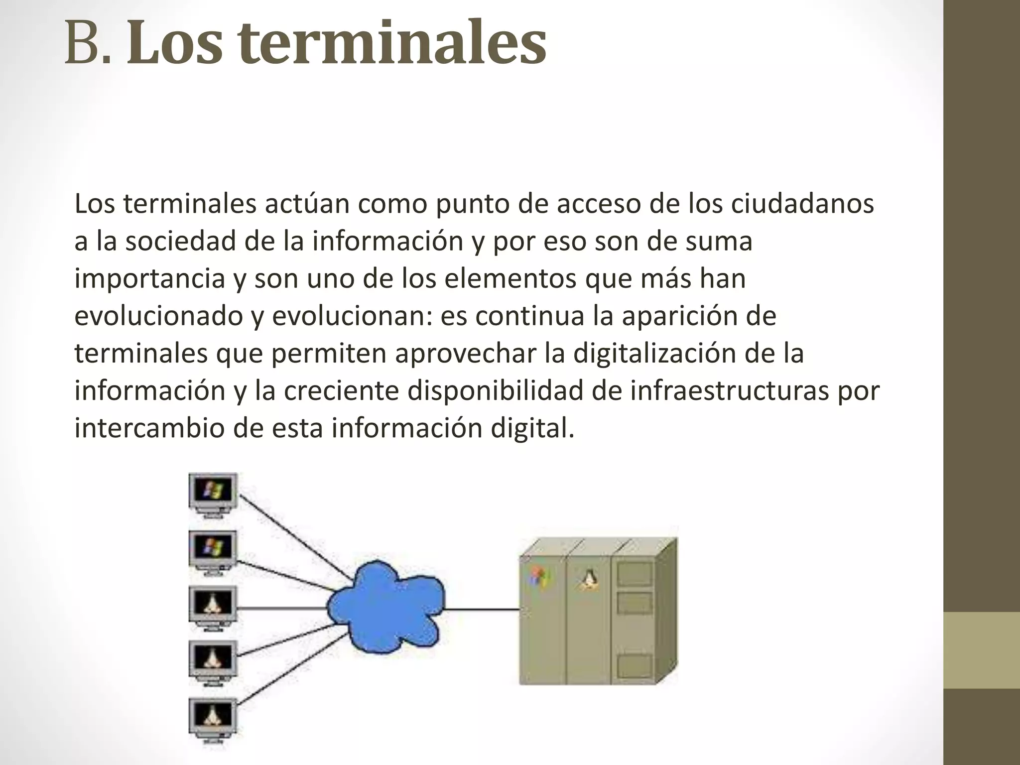 B. Los terminales
Los terminales actúan como punto de acceso de los ciudadanos
a la sociedad de la información y por eso son de suma
importancia y son uno de los elementos que más han
evolucionado y evolucionan: es continua la aparición de
terminales que permiten aprovechar la digitalización de la
información y la creciente disponibilidad de infraestructuras por
intercambio de esta información digital.
 