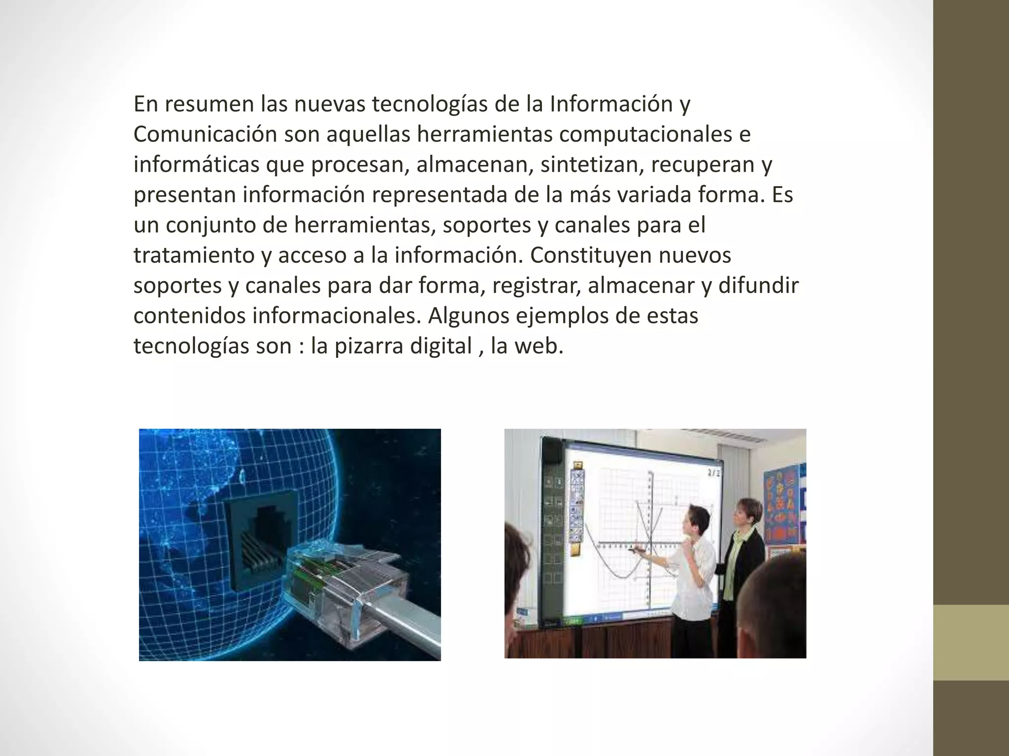En resumen las nuevas tecnologías de la Información y
Comunicación son aquellas herramientas computacionales e
informáticas que procesan, almacenan, sintetizan, recuperan y
presentan información representada de la más variada forma. Es
un conjunto de herramientas, soportes y canales para el
tratamiento y acceso a la información. Constituyen nuevos
soportes y canales para dar forma, registrar, almacenar y difundir
contenidos informacionales. Algunos ejemplos de estas
tecnologías son : la pizarra digital , la web.
 