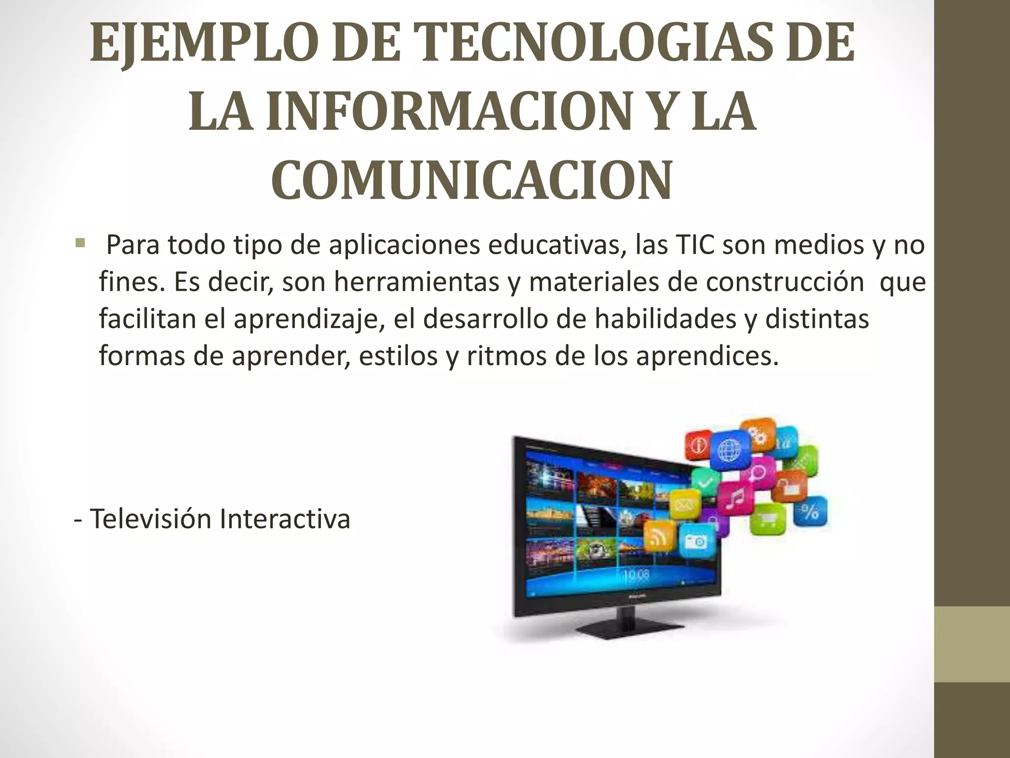 EJEMPLO DE TECNOLOGIAS DE
LA INFORMACION Y LA
COMUNICACION
 Para todo tipo de aplicaciones educativas, las TIC son medios y no
fines. Es decir, son herramientas y materiales de construcción que
facilitan el aprendizaje, el desarrollo de habilidades y distintas
formas de aprender, estilos y ritmos de los aprendices.
- Televisión Interactiva
 