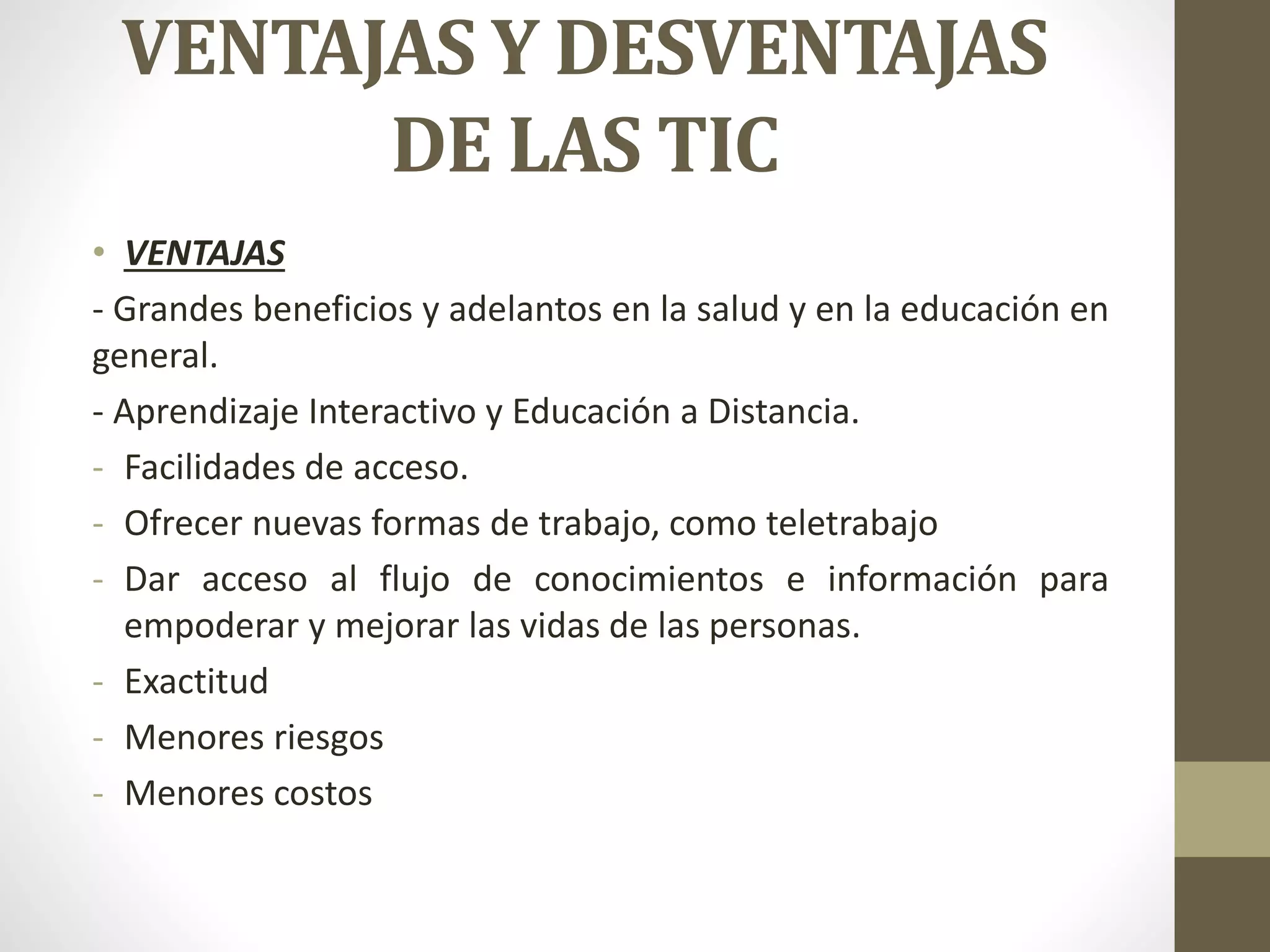 VENTAJAS Y DESVENTAJAS
DE LAS TIC
• VENTAJAS
- Grandes beneficios y adelantos en la salud y en la educación en
general.
- Aprendizaje Interactivo y Educación a Distancia.
- Facilidades de acceso.
- Ofrecer nuevas formas de trabajo, como teletrabajo
- Dar acceso al flujo de conocimientos e información para
empoderar y mejorar las vidas de las personas.
- Exactitud
- Menores riesgos
- Menores costos
 