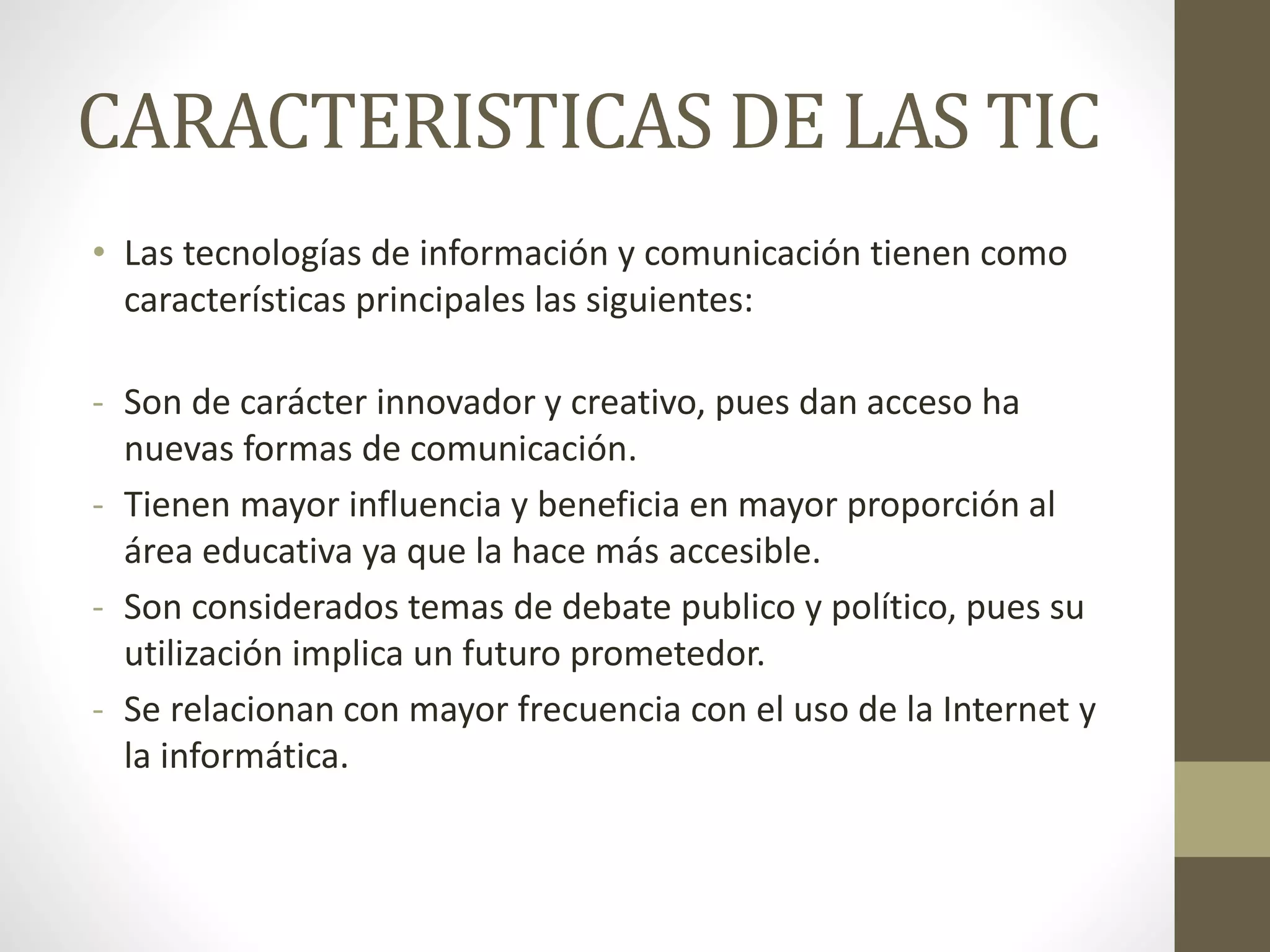 CARACTERISTICAS DE LAS TIC
• Las tecnologías de información y comunicación tienen como
características principales las siguientes:
- Son de carácter innovador y creativo, pues dan acceso ha
nuevas formas de comunicación.
- Tienen mayor influencia y beneficia en mayor proporción al
área educativa ya que la hace más accesible.
- Son considerados temas de debate publico y político, pues su
utilización implica un futuro prometedor.
- Se relacionan con mayor frecuencia con el uso de la Internet y
la informática.
 