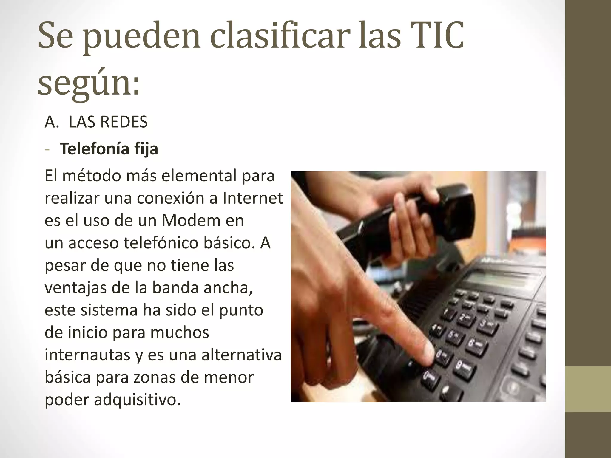 Se pueden clasificar las TIC
según:
A. LAS REDES
- Telefonía fija
El método más elemental para
realizar una conexión a Internet
es el uso de un Modem en
un acceso telefónico básico. A
pesar de que no tiene las
ventajas de la banda ancha,
este sistema ha sido el punto
de inicio para muchos
internautas y es una alternativa
básica para zonas de menor
poder adquisitivo.
 