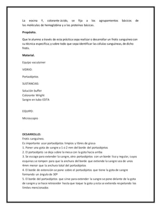 La eosina Y, colorante ácido, se fija a los agrupamientos básicos de 
las moléculas de hemoglobina y a las proteínas básicas. 
Propósito. 
Que le alumno a través de esta práctica sepa realizar o desarrollar un frotis sanguíneo con 
su técnica especifica; y sobre todo que sepa identificar las células sanguíneas, de dicho 
frotis. 
Material. 
Equipo vacutainer 
VIDRIO: 
Portaobjetos 
SUSTANCIAS: 
Solución buffer 
Colorante Wright 
Sangre en tubo EDTA 
EQUIPO: 
Microscopio 
DESARROLLO: 
Frotis sanguíneo. 
Es importante usar portaobjetos limpios y libres de grasa 
1. Poner una gota de sangre a 1 o 2 mm del borde del portaobjetos 
2. El portaobjeto se deja sobre la mesa con la gota hacia arriba 
3. Se escoge para extender la sangre, otro portaobjetos con un borde liso y regular, cuyas 
esquinas se rompen para que la anchura del borde que extiende la sangre sea de unos 
4mm menor que la anchura total del portaobjetos 
4. El borde de extensión se pone sobre el portaobjetos que tiene la gota de sangre 
formando un ángulo de 30º 
5. El borde del portaobjetos que sirve para extender la sangre se pone delante de la gota 
de sangre y se hace retroceder hasta que toque la gota y esta se extienda respetando los 
límites mencionados 
 