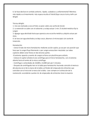 6. Se hace deslizar en sentido contrario, rápido, cuidadoso y uniformemente7.Mientras 
más rápido es el movimiento más espeso resulta el frotis8.Dejar secar al aire y teñir con 
Wright 
Técnica Wright: 
1. Una vez realizado y seco el frotis se pone sobre una varilla de tinción 
2. La extensión se cubre con el colorante y se deja actuar 1 min. El alcohol metálico fija la 
sangre 
3. Agregar agua destilada hasta que aparezca una escarcha metálica y dejarlo actuar por 
2min. 
4. Se lava con agua destilada y se deja secar, observar al microscopio con aceite de 
inmersión. 
Hematocrito: 
- Llenar el tubo de micro hematocrito mediante acción capilar, ya sea por una punción que 
hace que la sangre fluya libremente o por sangre venosa bien mezclada. Los tubos 
capilares deben estar llenos en dos terceras partes. 
-El extremo opuesto y exento de sangre se llena con plastilina para sellarlo. 
- Colocar el capilar sellado en una centrífuga para el micro hematocrito, con el extremo 
abierto hacia el centro de la micro centrífuga. 
- Centrifugar a velocidades de 10,000 a 13,000 rpm por 5 minutos. 
- Después de centrifugado leer en la tabla para hematocrito haciendo coincidir el menisco 
del plasma con el de la marca de la tabla y el fondo del empacado de eritrocitos que 
coincidan con el inicio de la marca de la tabla.- Leer siempre en la dirección de la 
numeración ascendente cuantos mL de empacados de eritrocitos tiene la muestra 
 