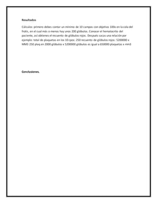Resultados 
Cálculos: primero debes contar un mínimo de 10 campos con objetivo 100x en la cola del 
frotis, en el cual más o menos hay unos 200 glóbulos. Conocer el hematocrito del 
paciente, así obtienes el recuento de glóbulos rojos. Después sacas una relación por 
ejemplo: total de plaquetas en los 10 cpos: 250 recuento de glóbulos rojos: 5200000 x 
MM3 250 plaq en 2000 glóbulos x 5200000 glóbulos es igual a 650000 plaquetas x mm3 
Conclusiones. 
 