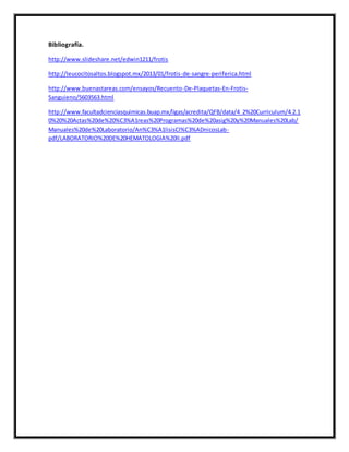 Bibliografía. 
http://www.slideshare.net/edwin1211/frotis 
http://leucocitosaltos.blogspot.mx/2013/01/frotis-de-sangre-periferica.html 
http://www.buenastareas.com/ensayos/Recuento-De-Plaquetas-En-Frotis- 
Sanguieno/5603563.html 
http://www.facultadcienciasquimicas.buap.mx/ligas/acredita/QFB/data/4_2%20Curriculum/4.2.1 
0%20%20Actas%20de%20%C3%A1reas%20Programas%20de%20asig%20y%20Manuales%20Lab/ 
Manuales%20de%20Laboratorio/An%C3%A1lisisCl%C3%ADnicosLab-pdf/ 
LABORATORIO%20DE%20HEMATOLOGIA%20II.pdf 
