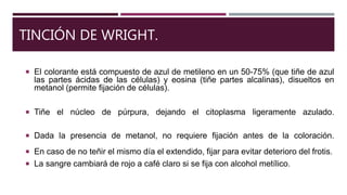 TINCIÓN DE WRIGHT.
 El colorante está compuesto de azul de metileno en un 50-75% (que tiñe de azul
las partes ácidas de las células) y eosina (tiñe partes alcalinas), disueltos en
metanol (permite fijación de células).
 Tiñe el núcleo de púrpura, dejando el citoplasma ligeramente azulado.
 Dada la presencia de metanol, no requiere fijación antes de la coloración.
 En caso de no teñir el mismo día el extendido, fijar para evitar deterioro del frotis.
 La sangre cambiará de rojo a café claro si se fija con alcohol metílico.
 