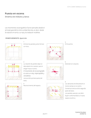 pág 10/11
ACTO CIERRE FARÁNDULA 2016
Camilo Escobar
25/04/16
Puesta en escena
Dinámica de módulos y danza
PRIMER MOMENTO: Aparición
Al Inicio los paneles juntos forman
un muro.
El Encuentro.
Extensión en conjunto.
Los danzantes de desvanecen al
mismo tiempo en el centro.
Comienza la lectura de la segunda
parte del texto.
Los paneles avanzan y se distri-
buyen conformandose un nuevo
espacio escénico.
La rotación de paneles dejan al
descubierto los cuerpos, que se
dirigen hacia el centro.
El movimiento de la escenografía
es como un reloj, imperceptible y
simultáneo.
Lectura de la primera parte del
texto.
Reconocimiento del espacio.
1
2
3
4
5
6
Los movimientos escenográficos fueron pensados desde el
principio geométrico de la unidad discreta, es decir, desde
la rotación en torno a un eje y la traslación rectilínea.
 