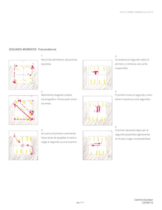 pág 11/11
ACTO CIERRE FARÁNDULA 2016
Camilo Escobar
25/04/16
SEGUNDO MOMENTO: Trascendencia
Recorrido perimetral, ubicaciones
opuestas.
Se avalanza el segundo sobre el
primero y comienza una lucha
suspendida
El primero toma al segundo y man-
tienen la postura unos segundos.
El primer danzante deja caer al
segundo posándolo ligeramente
en el piso, luego incorporándose.
Movimiento diagonal cambio
escenográfico. Persecusión entre
los entes.
Se acerca el primero caminando
hacia atrás de espaldas al centro,
luego el segundo va al encuentro.
1
2
3
4
5
6
 