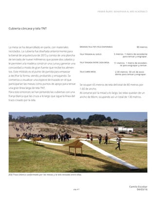 pág 4/7
PRIMER ÁGAPE: BIENVENIDA AL AÑO ACADÉMICO
Camilo Escobar
04/03/16
Cubierta cóncava y tela TNT
La mesa se ha desarrollado en parte, con materiales
reciclados. La cubierta fue diseñada anteriormente para
la bienal de arquitectura de 2015 y consta de una plancha
de terciado de nueve milímetros que posee dos calados y
le permiten a la madera construir una curva y generar una
concavidad a modo de gran fuente que recibe los alimen-
tos. Este módulo es el punto de partida para empezar
a decifrar la forma, viendo, probando, y ensayando. Se
comienza a visualizar una especie de trazado en el que
participarían las mesas como puntos de apoyo para tensar
una gran línea larga de tela TNT.
Para esto entonces se han pintando las cubiertas con una
franja blanca que las cruza a lo largo que sigue la línea del
trazo creado por la tela.
[03] Trazo blanco conformado por las mesas y la tela tensada entre ellas.
MEDIDAS TELA TNT (TELA DISPONIBLE: 80 metros
TELA TENSADA AL SUELO: 5 metros. 1 metro de excedente
para tensar y engrapar.
TELA TENSADA ENTRE CADA MESA: 11 metros. 1 metro de exceden-
te para engrapar y tensar.
TELA CUBRE MESA: 2.30 metros. 50 cm de exce-
dente para tensar y engrapar.
Se ocupan 65 metros de tela del total de 80 metros por
1.60 de ancho.
Al cortarse por la mitad a lo largo, las telas quedan de un
ancho de 80cm, ocupando así un total de 130 metros.
 