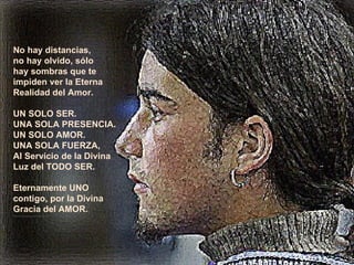 No hay distancias, no hay olvido, sólo  hay sombras que te  impiden ver la Eterna Realidad del Amor. UN SOLO SER. UNA SOLA PRESENCIA. UN SOLO AMOR. UNA SOLA FUERZA, Al Servicio de la Divina  Luz del TODO SER. Eternamente UNO  contigo, por la Divina  Gracia del AMOR. **************** 