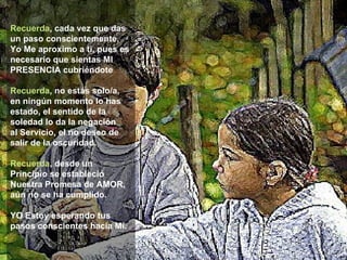 Recuerda , cada vez que das un paso conscientemente, Yo Me aproximo a ti, pues es necesario que sientas MI PRESENCIA cubriéndote Recuerda , no estás solo/a, en ningún momento lo has estado, el sentido de la soledad lo da la negación  al Servicio, el no deseo de salir de la oscuridad. Recuerda , desde un Principio se estableció Nuestra Promesa de AMOR, aún no se ha cumplido.   YO Estoy esperando tus pasos conscientes hacia Mí.   **************** 