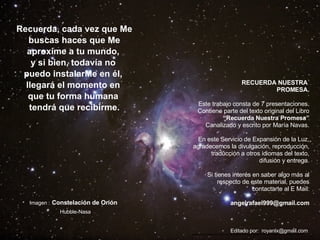 Recuerda, cada vez que Me buscas haces que Me aproxime a tu mundo,  y si bien, todavía no  puedo instalarMe en él,  llegará el momento en  que tu forma humana  tendrá que recibirme. Imagen :   Constelación de Orión     Hubble-Nasa RECUERDA NUESTRA  PROMESA. Este trabajo consta de 7 presentaciones. Contiene parte del texto original del Libro “ Recuerda Nuestra Promesa” Canalizado y escrito por María Navas. En este Servicio de Expansión de la Luz, agradecemos la divulgación, reproducción, traducción a otros idiomas del texto, difusión y entrega. Si tienes interés en saber algo más al respecto de este material, puedes contactarte al E Mail: [email_address] Editado por:  royanlx@gmail.com  *******************************************************   
