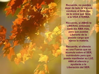 Recuerda, no puedes  dejar de lado la Vía que conduce al SER, esa  es la única que lleva  a la VIDA ETERNA. Recuerda, si AMAS te LIBERAS, entonces  cada día AMA más,  para que puedas  Liberarte de la  pesada carga que  ejerce la materia. Recuerda, el silencio  es una Fuerza que se  acumula sobre el SER, nutriéndolo para que  pueda manifestar su LUZ. AMA el silencio y  ayudarás a la  Liberación del SER.  **************** 