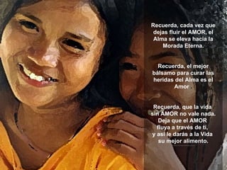 Recuerda, cada vez que dejas fluir el AMOR, el Alma se eleva hacia la Morada Eterna. Recuerda, el mejor bálsamo para curar las heridas del Alma es el Amor  . Recuerda, que la vida  sin AMOR no vale nada. Deja que el AMOR  fluya a través de tí,  y así le darás a la Vida  su mejor alimento. **************** 