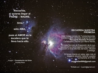 Recuerda,  si quieres llegar al  PADRE – MADRE,  Ama, sólo AMA,  pues el AMOR es la escalera que te  lleva hacia ello. Imagen :  Constelación de Orión   Hubble-Nasa RECUERDA NUESTRA  PROMESA. Este trabajo consta de 7 presentaciones. Contiene parte del texto original del Libro “ Recuerda Nuestra Promesa” Canalizado y escrito por María Navas. En este Servicio de Expansión de la Luz, agradecemos la divulgación,reproducción, traducción a otros idiomas del texto, difusión y entrega. Si tienes interés en saber algo más al respecto de este material, puedes contactarte al E Mail: [email_address] Editado por:   royanlx@gmail.com  *******************************************************   