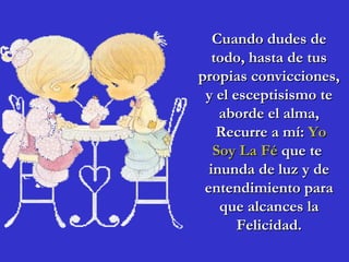 Cuando dudes de
   todo, hasta de tus
propias convicciones,
 y el esceptisismo te
    aborde el alma,
    Recurre a mí: Yo
   Soy La Fé que te
  inunda de luz y de
 entendimiento para
    que alcances la
       Felicidad.
 