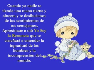 Cuando ya nadie te
tienda una mano tierna y
 sincera y te desilusiones
  de los sentimientos de
      tus semejantes,
Apróximate a mí: Yo Soy
    la Renuncia que te
  enseñará a entender la
     ingratitud de los
       hombres y la
    incomprensión del
          mundo.
 