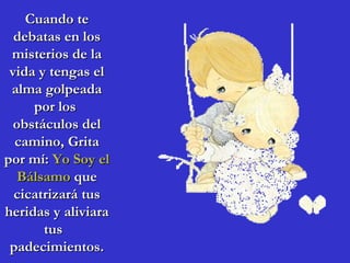 Cuando te
  debatas en los
 misterios de la
 vida y tengas el
 alma golpeada
     por los
  obstáculos del
  camino, Grita
por mí: Yo Soy el
   Bálsamo que
  cicatrizará tus
heridas y aliviara
       tus
 padecimientos.
 