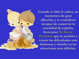 Cuando te falte la calma, en momentos de gran aflicción, y te consideres incapaz de conservar la serenidad de espíritu, Invócame:  Yo Soy la  Paciencia  que te ayudará a vencer las dificultades más dolorosas y triunfar en las situaciones más difíciles. 