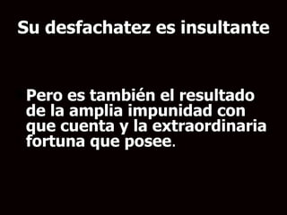 Su desfachatez es insultante Pero es también el resultado de la amplia impunidad con que cuenta y la extraordinaria fortuna que posee .   
