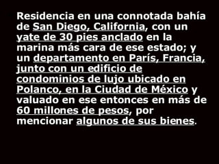 Residencia en una connotada bahía de  San Diego, California , con un  yate de 30 pies anclado  en la marina más cara de ese estado; y un  departamento en París, Francia, junto con un edificio de condominios de lujo ubicado en Polanco, en la Ciudad de México  y valuado en ese entonces en más de  60 millones de pesos , por mencionar  algunos de sus bienes .   