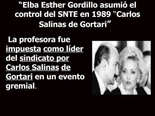 “ Elba Esther Gordillo asumió el control del SNTE en 1989  “ Carlos Salinas de Gortari ”  La profesora fue  impuesta   como líder  del  sindicato por Carlos Salinas   de Gortari  en un evento gremial . 