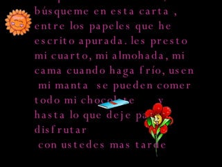 Búsquenme  en mi casa, búsqueme en esta carta , entre los papeles que he escrito apurada. les presto mi cuarto, mi almohada, mi cama cuando haga frío, usen  mi manta  se pueden comer  todo mi chocolate  y hasta lo que deje para  disfrutar con ustedes mas tarde 