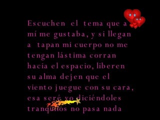 Escucha ese tema que a mí me gustaba, Usa mi perfume y riega mis plantas. Si tapan mi cuerpo no me tengas lástima Corre hacia el espacio, libera tu alma  Escuchen  el  tema que a mí me gustaba, y si llegan a  tapan mi cuerpo no me tengan lástima corran  hacia el espacio, liberen  su alma dejen que el viento juegue con su cara, esa seré yo diciéndoles tranquilos no pasa nada  
