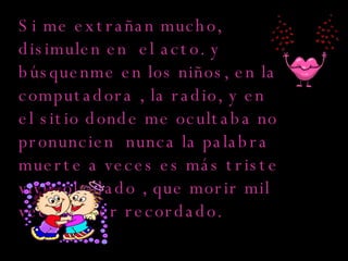 Si me extrañan mucho, disimulen en  el acto. y  búsquenme en los niños, en la computadora , la radio, y en el sitio donde me ocultaba no pronuncien  nunca la palabra muerte a veces es más triste vivir olvidado , que morir mil veces y ser recordado.  