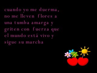 cuando yo me duerma, no me lleven  flores a una tumba amarga y griten con  fuerza que el mundo está vivo y sigue su marcha  