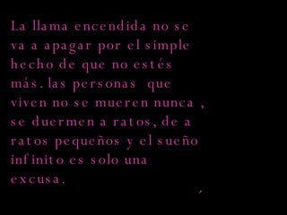 La llama encendida no se va a apagar por el simple hecho de que no estés más. las personas  que viven no se mueren nunca , se duermen a ratos, de a ratos pequeños y el sueño infinito es solo una excusa.  