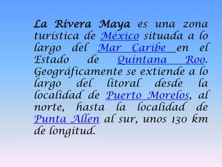 La Rivera Maya es una zona
turística de México situada a lo
largo del Mar Caribe en el
Estado de Quintana Roo.
Geográficamente se extiende a lo
largo del litoral desde la
localidad de Puerto Morelos, al
norte, hasta la localidad de
Punta Allen al sur, unos 130 km
de longitud.