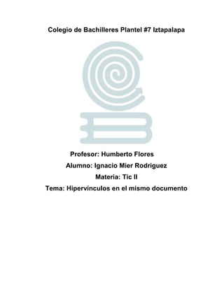 Colegio de Bachilleres Plantel #7 Iztapalapa
Profesor: Humberto Flores
Alumno: Ignacio Mier Rodriguez
Materia: Tic II
Tema: Hipervínculos en el mismo documento
 