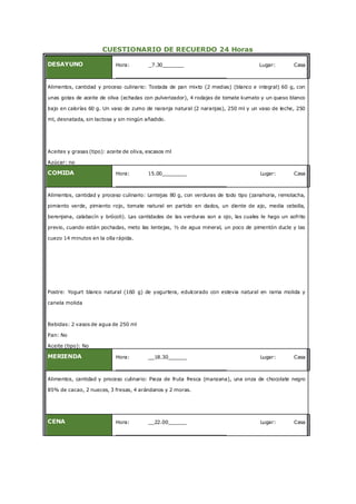 CUESTIONARIO DE RECUERDO 24 Horas
DESAYUNO Hora: _7.30_______ Lugar: Casa
____________________________________
Alimentos, cantidad y proceso culinario: Tostada de pan mixto (2 medias) (blanco e integral) 60 g, con
unas gotas de aceite de oliva (echadas con pulverizador), 4 rodajas de tomate kumato y un queso blanco
bajo en calorías 60 g. Un vaso de zumo de naranja natural (2 naranjas), 250 ml y un vaso de leche, 250
ml, desnatada, sin lactosa y sin ningún añadido.
Aceites y grasas (tipo): aceite de oliva, escasos ml
Azúcar: no
COMIDA Hora: 15.00________ Lugar: Casa
____________________________________
Alimentos, cantidad y proceso culinario: Lentejas 80 g, con verduras de todo tipo (zanahoria, remolacha,
pimiento verde, pimiento rojo, tomate natural en partido en dados, un diente de ajo, media cebolla,
berenjena, calabacín y brócoli). Las cantidades de las verduras son a ojo, las cuales le hago un sofrito
previo, cuando están pochadas, meto las lentejas, ½ de agua mineral, un poco de pimentón ducle y las
cuezo 14 minutos en la olla rápida.
Postre: Yogurt blanco natural (160 g) de yogurtera, edulcorado con estevia natural en rama molida y
canela molida
Bebidas: 2 vasos de agua de 250 ml
Pan: No
Aceite (tipo): No
MERIENDA Hora: __18.30______ Lugar: Casa
____________________________________
Alimentos, cantidad y proceso culinario: Pieza de fruta fresca (manzana), una onza de chocolate negro
85% de cacao, 2 nueces, 3 fresas, 4 arándanos y 2 moras.
CENA Hora: __22.00______ Lugar: Casa
____________________________________
 