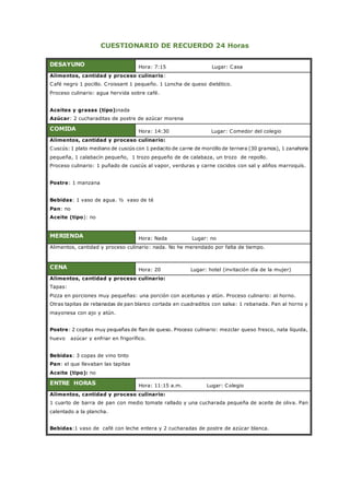 CUESTIONARIO DE RECUERDO 24 Horas
DESAYUNO Hora: 7:15 Lugar: Casa
Alimentos, cantidad y proceso culinario:
Café negro 1 pocillo. Croissant 1 pequeño. 1 Loncha de queso dietético.
Proceso culinario: agua hervida sobre café.
Aceites y grasas (tipo):nada
Azúcar: 2 cucharaditas de postre de azúcar morena
COMIDA Hora: 14:30 Lugar: Comedor del colegio
Alimentos, cantidad y proceso culinario:
Cuscús: 1 plato mediano de cuscús con 1 pedacito de carne de morcillo de ternera (30 gramos), 1 zanahoria
pequeña, 1 calabacín pequeño, 1 trozo pequeño de de calabaza, un trozo de repollo.
Proceso culinario: 1 puñado de cuscús al vapor, verduras y carne cocidos con sal y aliños marroquís.
Postre: 1 manzana
Bebidas: 1 vaso de agua. ½ vaso de té
Pan: no
Aceite (tipo): no
MERIENDA Hora: Nada Lugar: no
Alimentos, cantidad y proceso culinario: nada. No he merendado por falta de tiempo.
CENA Hora: 20 Lugar: hotel (invitación día de la mujer)
Alimentos, cantidad y proceso culinario:
Tapas:
Pizza en porciones muy pequeñas: una porción con aceitunas y atún. Proceso culinario: al horno.
Otras tapitas de rebanadas de pan blanco cortada en cuadraditos con salsa: 1 rebanada. Pan al horno y
mayonesa con ajo y atún.
Postre: 2 copitas muy pequeñas de flan de queso. Proceso culinario: mezclar queso fresco, nata líquida,
huevo azúcar y enfriar en frigorífico.
Bebidas: 3 copas de vino tinto
Pan: el que llevaban las tapitas
Aceite (tipo): no
ENTRE HORAS Hora: 11:15 a.m. Lugar: Colegio
Alimentos, cantidad y proceso culinario:
1 cuarto de barra de pan con medio tomate rallado y una cucharada pequeña de aceite de oliva. Pan
calentado a la plancha.
Bebidas:1 vaso de café con leche entera y 2 cucharadas de postre de azúcar blanca.