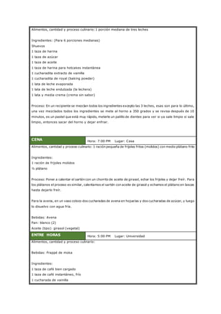 Alimentos, cantidad y proceso culinario:1 porción mediana de tres leches
Ingredientes: (Para 6 porciones medianas)
5huevos
1 taza de harina
1 taza de azúcar
1 taza de aceite
1 taza de harina para hotcakes instantánea
1 cucharadita extracto de vainilla
1 cucharadita de royal (baking powder)
1 lata de leche evaporada
1 lata de leche endulzada (la lechera)
1 lata y media crema (crema sin sabor)
Proceso: En un recipiente se mezclan todos los ingredientes excepto las 3 leches, esas son para lo último,
una vez mezclados todos los ingredientes se mete al horno a 350 grados y se revisa después de 10
minutos, es un pastel que está muy rápido, meterle un palillo de dientes para ver si ya sale limpio si sale
limpio, entonces sacar del horno y dejar enfriar.
CENA Hora: 7:00 PM Lugar: Casa
Alimentos, cantidad y proceso culinario: 1 ración pequeña de frijoles fritos (molidos) con medio plátano frito
Ingredientes:
1 ración de frijoles molidos
½ plátano
Proceso: Poner a calentar el sartén con un chorrito de aceite de girasol, echar los frijoles y dejar freír. Para
los plátanos el proceso es similar, calentamos el sartén con aceite de girasol y echamos el plátano en lascas
hasta dejarlo freír.
Para la avena, en un vaso coloco dos cucharadas de avena en hojuelas y dos cucharadas de azúcar, y luego
lo disuelvo con agua fría.
Bebidas: Avena
Pan: blanco (2)
Aceite (tipo): girasol (vegetal)
ENTRE HORAS Hora: 5:00 PM Lugar: Universidad
Alimentos, cantidad y proceso culinario:
Bebidas: Frappé de moka
Ingredientes:
1 taza de café bien cargado
1 taza de café instantáneo, frío
1 cucharada de vainilla
 