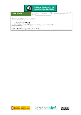 ENTRE HORAS
Hora: _12 horas_______ Lugar: ________________centro de
trabajo____________________
Alimentos, cantidad y proceso culinario:
- Dos peras ( 180 gr )
Proceso culinario : Se lavan las peras y se cortan en trozos con la piel
Bebidas: Botellín de agua mineral de 50 cl
 