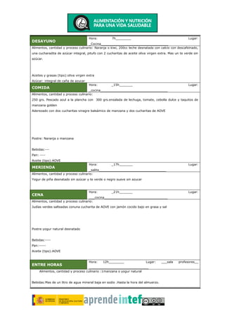DESAYUNO
Hora: 7h________ Lugar:
_Cocina___________________________________
Alimentos, cantidad y proceso culinario: Naranja o kiwi, 200cc leche desnatada con calcio con descafeinado,
una cucharadita de azúcar integral, pitufo con 2 cucharitas de aceite oliva virgen extra. Mas un te verde sin
azúcar.
Aceites y grasas (tipo):oliva virgen extra
Azúcar: integral de caña de azucar
COMIDA
Hora: _15h_______ Lugar:
_cocina___________________________________
Alimentos, cantidad y proceso culinario:
250 grs. Pescado azul a la plancha con 300 grs.ensalada de lechuga, tomate, cebolla dulce y taquitos de
manzana golden
Aderezado con dos cucharitas vinagre balsámico de manzana y dos cucharitas de AOVE
Postre: Naranja o manzana
Bebidas:---
Pan: ----
Aceite (tipo):AOVE
MERIENDA
Hora: _17h_______ Lugar:
_salita___________________________________
Alimentos, cantidad y proceso culinario:
Yogur de piña desnatado sin azúcar y te verde o negro suave sin azucar
CENA
Hora: _21h_______ Lugar:
___cocina_________________________________
Alimentos, cantidad y proceso culinario:
Judías verdes salteadas conuna cucharita de AOVE con jamón cocido bajo en grasa y sal
Postre:yogur natural desnatado
Bebidas:----
Pan:-----
Aceite (tipo):AOVE
ENTRE HORAS
Hora: 12h________ Lugar: ___sala profesores__
_______________________________
Alimentos, cantidad y proceso culinario :1manzana o yogur natural
Bebidas:Mas de un litro de agua mineral baja en sodio .Hasta la hora del almuerzo.
 