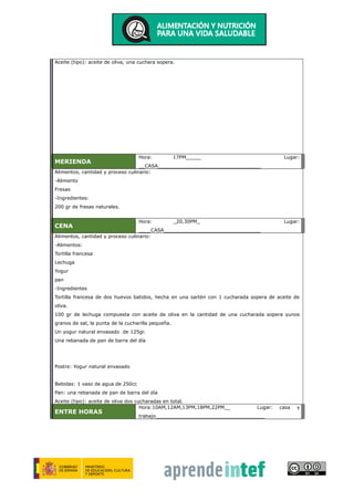 Aceite (tipo): aceite de oliva, una cuchara sopera.
MERIENDA
Hora: 17PM_____ Lugar:
__CASA__________________________________
Alimentos, cantidad y proceso culinario:
-Alimento
Fresas
-Ingredientes:
200 gr de fresas naturales.
CENA
Hora: _20,30PM_ Lugar:
____CASA________________________________
Alimentos, cantidad y proceso culinario:
-Alimentos:
Tortilla francesa
Lechuga
Yogur
pan
-Ingredientes
Tortilla francesa de dos huevos batidos, hecha en una sartén con 1 cucharada sopera de aceite de
oliva.
100 gr de lechuga compuesta con aceite de oliva en la cantidad de una cucharada sopera yunos
granos de sal, la punta de la cucharilla pequeña.
Un yogur natural envasado de 125gr.
Una rebanada de pan de barra del día
Postre: Yogur natural envasado
Bebidas: 1 vaso de agua de 250cc
Pan: una rebanada de pan de barra del día
Aceite (tipo): aceite de oliva dos cucharadas en total.
ENTRE HORAS
Hora:10AM,12AM,13PM,18PM,22PM__ Lugar: casa y
trabajo____________________________________
 