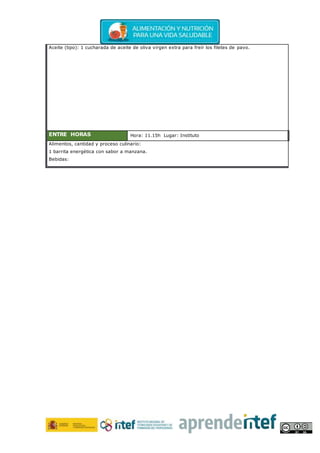 Aceite (tipo): 1 cucharada de aceite de oliva virgen extra para freír los filetes de pavo.
ENTRE HORAS Hora: 11.15h Lugar: Instituto
Alimentos, cantidad y proceso culinario:
1 barrita energética con sabor a manzana.
Bebidas:
 
