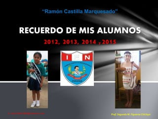 E- mail:MAFI888@hotmail.com
RECUERDO DE MIS ALUMNOS
2012, 2013, 2014 y 2015
“Ramón Castilla Marquesado”
Prof. Segundo M. Figueroa Chiclayo
 