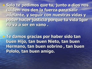 Solo te pedimos que tu, junto a dios nos cuiden  nos den la fuerza para salir adelante, y seguir con nuestras vidas y poder hacer justicia porque tu vida Igor no va a ser en vano . Te damos gracias por haber sido tan buen Hijo, tan buen Nieto, tan buen Hermano, tan buen sobrino , tan buen Pololo, tan buen amigo. 