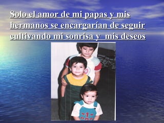 Solo el amor de mi papas y mis hermanos se encargarían de seguir cultivando mi sonrisa y  mis deseos 