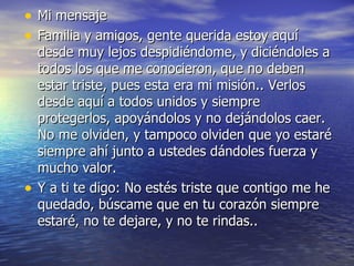 Mi mensaje Familia y amigos, gente querida estoy aquí desde muy lejos despidiéndome, y diciéndoles a todos los que me conocieron, que no deben estar triste, pues esta era mi misión.. Verlos desde aquí a todos unidos y siempre protegerlos, apoyándolos y no dejándolos caer. No me olviden, y tampoco olviden que yo estaré siempre ahí junto a ustedes dándoles fuerza y mucho valor.  Y a ti te digo: No estés triste que contigo me he quedado, búscame que en tu corazón siempre estaré, no te dejare, y no te rindas.. 