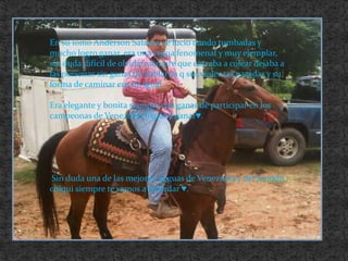 En su lomo Anderson Salazar, se lucio dando tumbadas y mucho logro ganar, era una yegua fenomenal y muy ejemplar, sin duda difícil de olvidar siempre que entraba a colear dejaba a las personas sin ganas de hablar ya q sus violentas pasadas y su forma de caminar era sin igual.Era elegante y bonita siempre con ganas de participar en los campeonas de Venezuela lograba ganar♥.  Sin duda una de las mejores  yeguas de Venezuela y del mundo, chiqui siempre te vamos a recordar ♥.