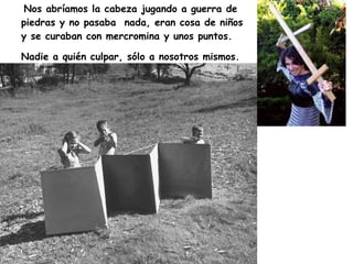 Nos abríamos la cabeza jugando a guerra de piedras y no pasaba  nada, eran cosa de niños y se curaban con mercromina y unos puntos. Nadie a quién culpar, sólo a nosotros mismos.   