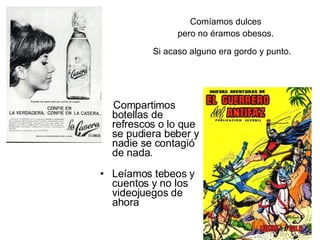Comíamos dulces   pero no éramos obesos. Si acaso alguno era gordo y punto.   Compartimos botellas de refrescos o lo que se pudiera beber y nadie se contagió de nada.    Leíamos tebeos y cuentos y no los videojuegos de ahora  